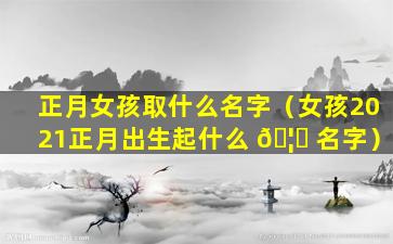 正月女孩取什么名字（女孩2021正月出生起什么 🦋 名字）